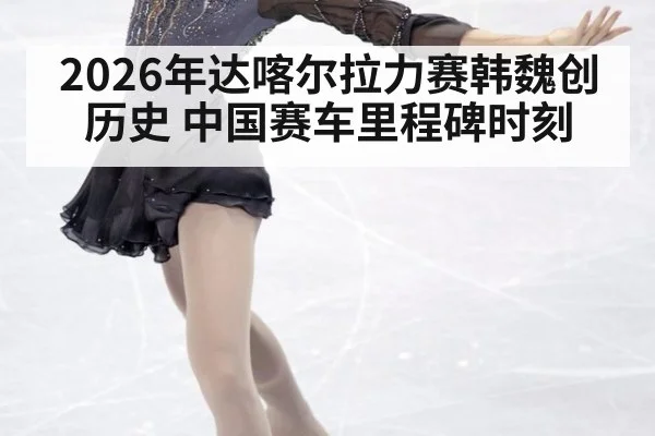 2026年达喀尔拉力赛韩魏创历史 中国赛车里程碑时刻